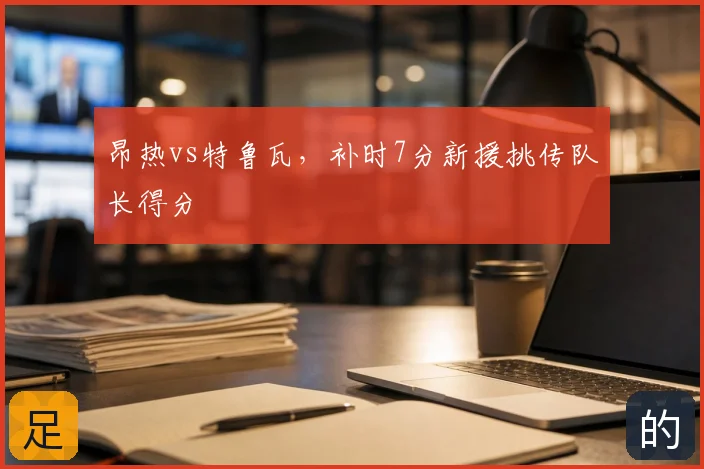昂热vs特鲁瓦,补时7分新援挑传队长得分